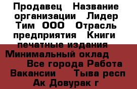 Продавец › Название организации ­ Лидер Тим, ООО › Отрасль предприятия ­ Книги, печатные издания › Минимальный оклад ­ 19 000 - Все города Работа » Вакансии   . Тыва респ.,Ак-Довурак г.